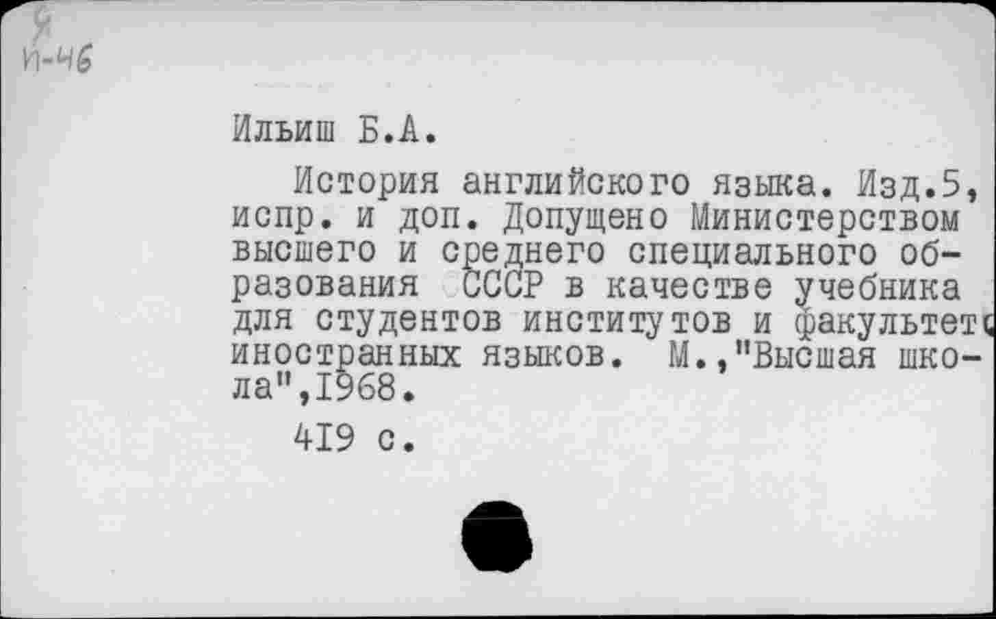 ﻿Ильиш Б.А.
История английского языка. Изд.5, испр. и доп. Допущено Министерством высшего и среднего специального образования СССР в качестве учебника для студентов институтов и факультете иностранных языков. М.,"Высшая школа",1968.
419 с.